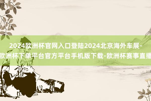 2024欧洲杯官网入口登陆2024北京海外车展-欧洲杯下单平台官方平台手机版下载-欧洲杯赛事直播