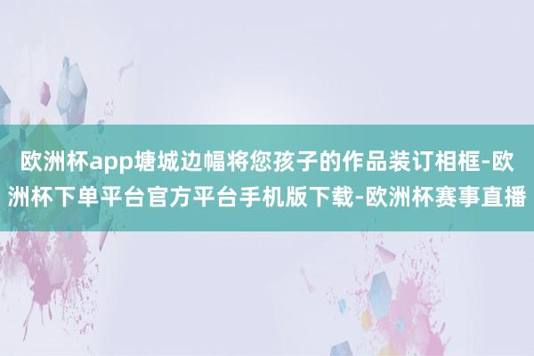 欧洲杯app塘城边幅将您孩子的作品装订相框-欧洲杯下单平台官方平台手机版下载-欧洲杯赛事直播