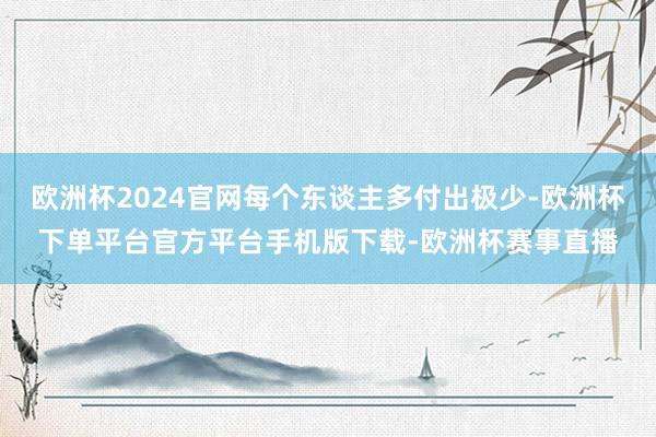 欧洲杯2024官网每个东谈主多付出极少-欧洲杯下单平台官方平台手机版下载-欧洲杯赛事直播