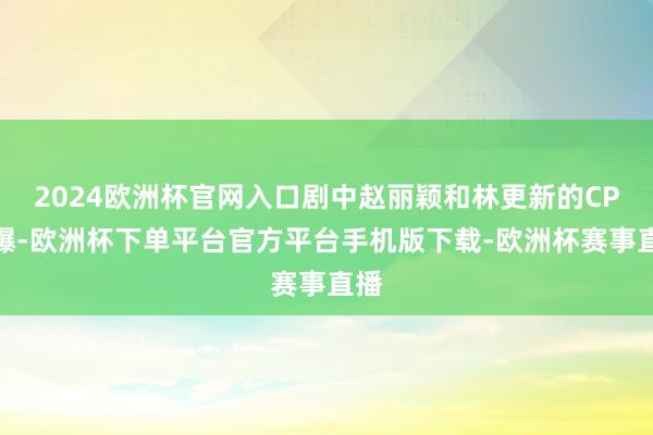 2024欧洲杯官网入口剧中赵丽颖和林更新的CP大爆-欧洲杯下单平台官方平台手机版下载-欧洲杯赛事直播