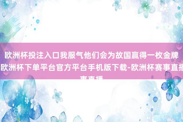 欧洲杯投注入口我服气他们会为故国赢得一枚金牌-欧洲杯下单平台官方平台手机版下载-欧洲杯赛事直播