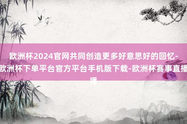 欧洲杯2024官网共同创造更多好意思好的回忆-欧洲杯下单平台官方平台手机版下载-欧洲杯赛事直播