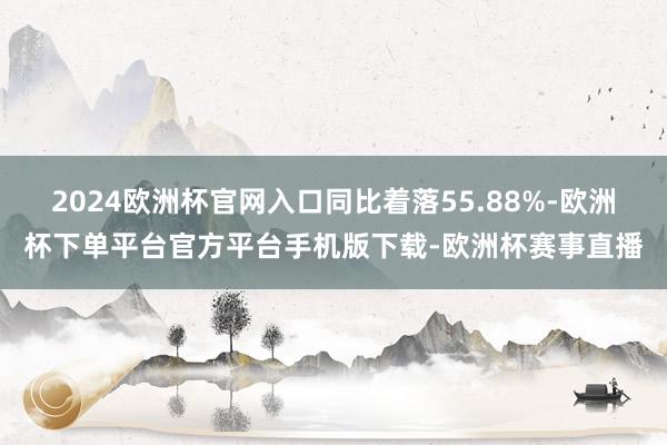 2024欧洲杯官网入口同比着落55.88%-欧洲杯下单平台官方平台手机版下载-欧洲杯赛事直播