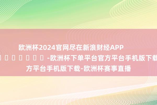 欧洲杯2024官网尽在新浪财经APP            													-欧洲杯下单平台官方平台手机版下载-欧洲杯赛事直播