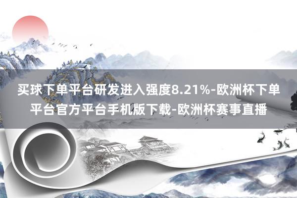 买球下单平台研发进入强度8.21%-欧洲杯下单平台官方平台手机版下载-欧洲杯赛事直播