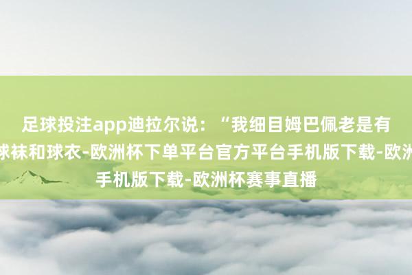 足球投注app迪拉尔说：“我细目姆巴佩老是有好多米兰的球袜和球衣-欧洲杯下单平台官方平台手机版下载-欧洲杯赛事直播