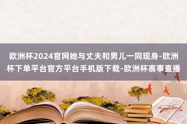 欧洲杯2024官网她与丈夫和男儿一同现身-欧洲杯下单平台官方平台手机版下载-欧洲杯赛事直播