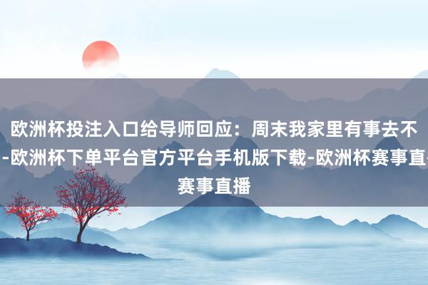 欧洲杯投注入口给导师回应：周末我家里有事去不了-欧洲杯下单平台官方平台手机版下载-欧洲杯赛事直播