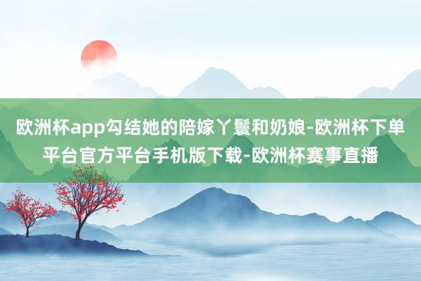 欧洲杯app勾结她的陪嫁丫鬟和奶娘-欧洲杯下单平台官方平台手机版下载-欧洲杯赛事直播