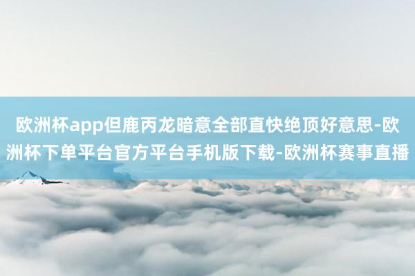 欧洲杯app但鹿丙龙暗意全部直快绝顶好意思-欧洲杯下单平台官方平台手机版下载-欧洲杯赛事直播