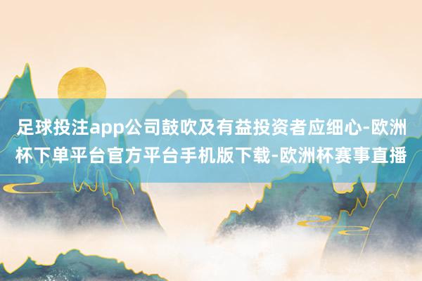 足球投注app公司鼓吹及有益投资者应细心-欧洲杯下单平台官方平台手机版下载-欧洲杯赛事直播