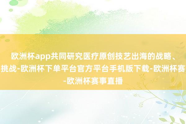 欧洲杯app共同研究医疗原创技艺出海的战略、旅途和挑战-欧洲杯下单平台官方平台手机版下载-欧洲杯赛事直播