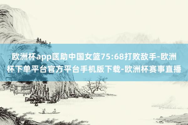 欧洲杯app匡助中国女篮75:68打败敌手-欧洲杯下单平台官方平台手机版下载-欧洲杯赛事直播