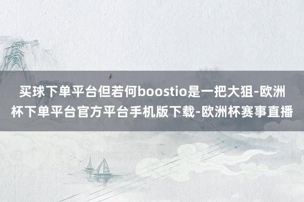 买球下单平台但若何boostio是一把大狙-欧洲杯下单平台官方平台手机版下载-欧洲杯赛事直播