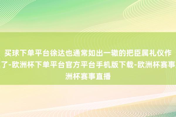 买球下单平台徐达也通常如出一辙的把臣属礼仪作念足了-欧洲杯下单平台官方平台手机版下载-欧洲杯赛事直播