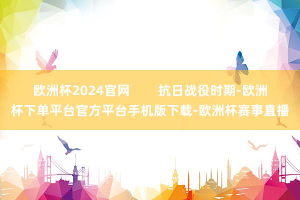 欧洲杯2024官网        抗日战役时期-欧洲杯下单平台官方平台手机版下载-欧洲杯赛事直播