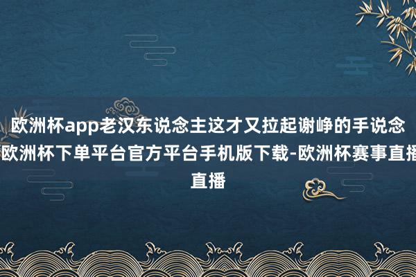 欧洲杯app老汉东说念主这才又拉起谢峥的手说念-欧洲杯下单平台官方平台手机版下载-欧洲杯赛事直播