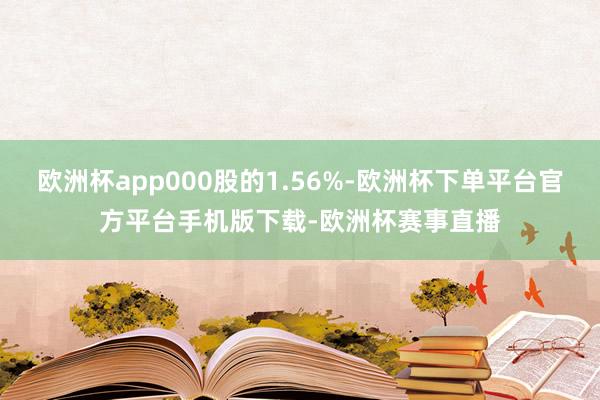 欧洲杯app000股的1.56%-欧洲杯下单平台官方平台手机版下载-欧洲杯赛事直播