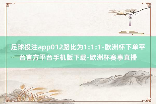 足球投注app012路比为1:1:1-欧洲杯下单平台官方平台手机版下载-欧洲杯赛事直播