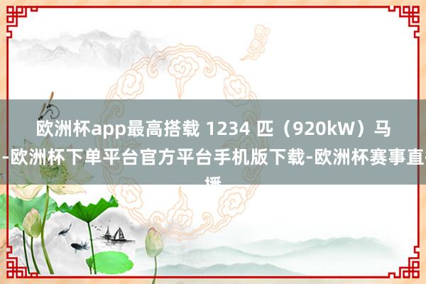 欧洲杯app最高搭载 1234 匹（920kW）马力-欧洲杯下单平台官方平台手机版下载-欧洲杯赛事直播