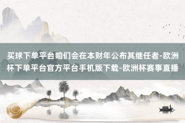 买球下单平台咱们会在本财年公布其继任者-欧洲杯下单平台官方平台手机版下载-欧洲杯赛事直播