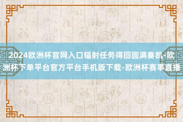 2024欧洲杯官网入口辐射任务得回圆满奏凯-欧洲杯下单平台官方平台手机版下载-欧洲杯赛事直播