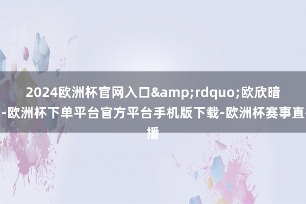 2024欧洲杯官网入口&rdquo;欧欣暗示-欧洲杯下单平台官方平台手机版下载-欧洲杯赛事直播