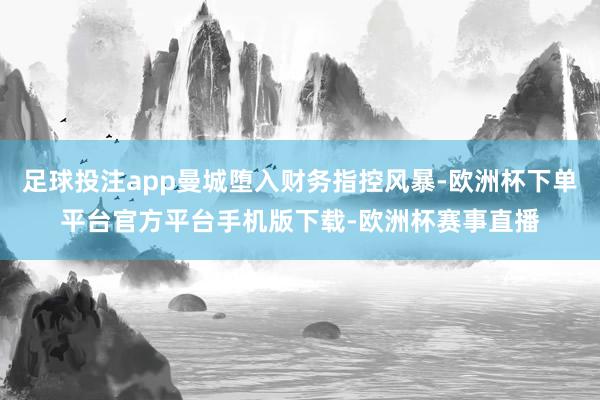 足球投注app曼城堕入财务指控风暴-欧洲杯下单平台官方平台手机版下载-欧洲杯赛事直播