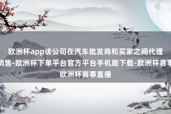 欧洲杯app该公司在汽车批发商和买家之间代理汽车销售-欧洲杯下单平台官方平台手机版下载-欧洲杯赛事直播