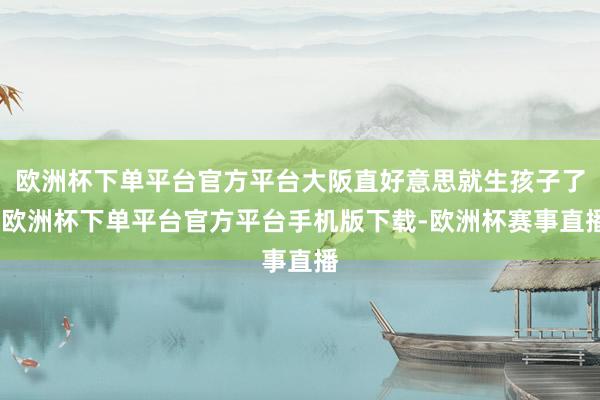 欧洲杯下单平台官方平台大阪直好意思就生孩子了-欧洲杯下单平台官方平台手机版下载-欧洲杯赛事直播