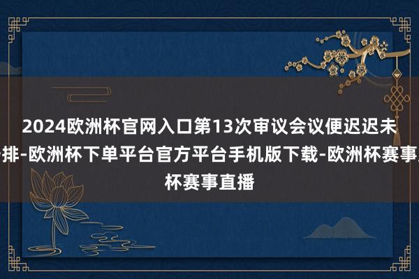 2024欧洲杯官网入口第13次审议会议便迟迟未有安排-欧洲杯下单平台官方平台手机版下载-欧洲杯赛事直播