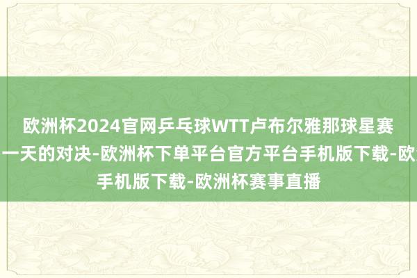 欧洲杯2024官网乒乓球WTT卢布尔雅那球星赛行将迎来临了一天的对决-欧洲杯下单平台官方平台手机版下载-欧洲杯赛事直播