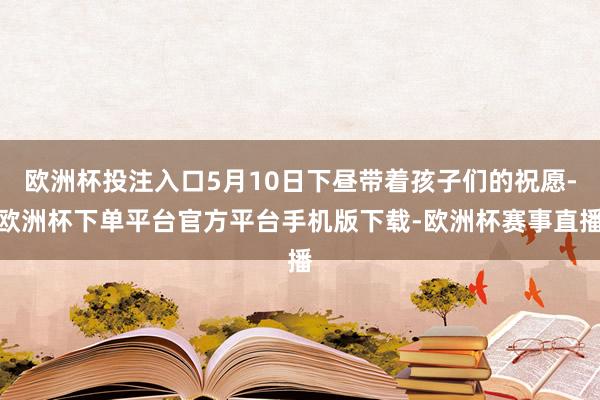 欧洲杯投注入口5月10日下昼带着孩子们的祝愿-欧洲杯下单平台官方平台手机版下载-欧洲杯赛事直播