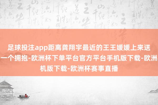 足球投注app距离龚翔宇最近的王王媛媛上来送给了龚翔宇一个拥抱-欧洲杯下单平台官方平台手机版下载-欧洲杯赛事直播