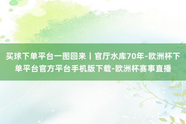 买球下单平台一图回来丨官厅水库70年-欧洲杯下单平台官方平台手机版下载-欧洲杯赛事直播