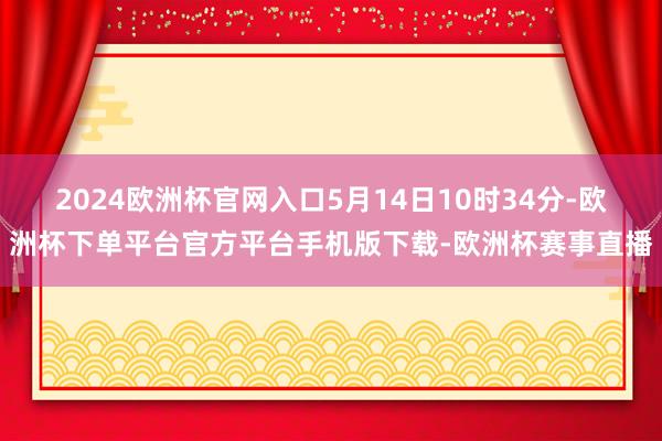 2024欧洲杯官网入口5月14日10时34分-欧洲杯下单平台官方平台手机版下载-欧洲杯赛事直播