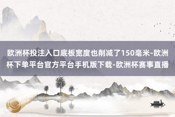 欧洲杯投注入口底板宽度也削减了150毫米-欧洲杯下单平台官方平台手机版下载-欧洲杯赛事直播