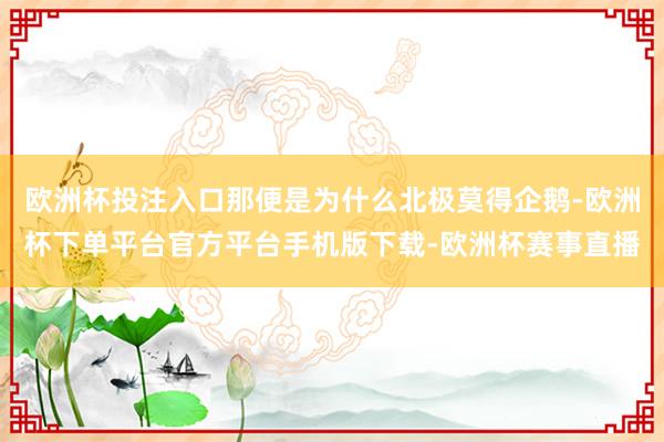 欧洲杯投注入口那便是为什么北极莫得企鹅-欧洲杯下单平台官方平台手机版下载-欧洲杯赛事直播