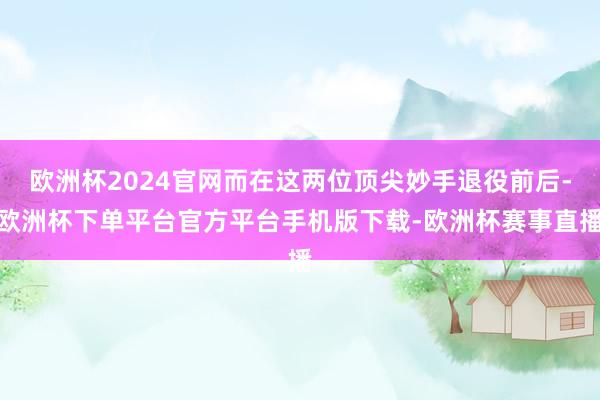 欧洲杯2024官网而在这两位顶尖妙手退役前后-欧洲杯下单平台官方平台手机版下载-欧洲杯赛事直播