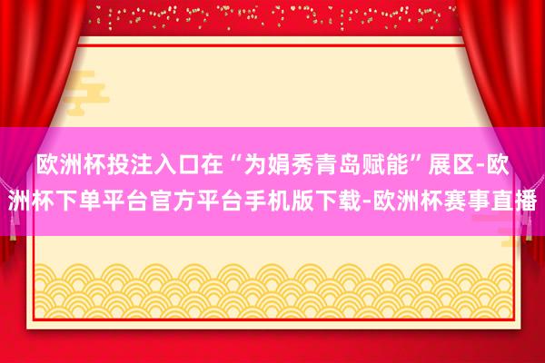 欧洲杯投注入口　　在“为娟秀青岛赋能”展区-欧洲杯下单平台官方平台手机版下载-欧洲杯赛事直播