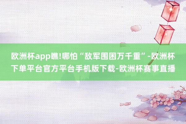 欧洲杯app瞧!哪怕“敌军围困万千重”-欧洲杯下单平台官方平台手机版下载-欧洲杯赛事直播