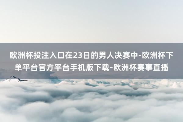 欧洲杯投注入口　　在23日的男人决赛中-欧洲杯下单平台官方平台手机版下载-欧洲杯赛事直播