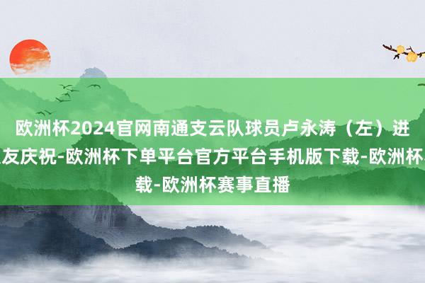 欧洲杯2024官网南通支云队球员卢永涛（左）进球后与队友庆祝-欧洲杯下单平台官方平台手机版下载-欧洲杯赛事直播