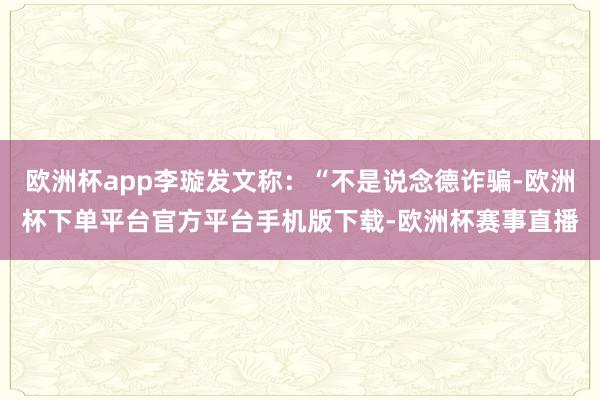 欧洲杯app李璇发文称：“不是说念德诈骗-欧洲杯下单平台官方平台手机版下载-欧洲杯赛事直播