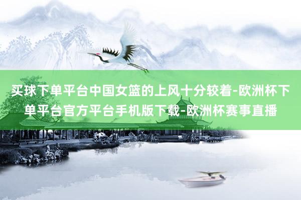 买球下单平台中国女篮的上风十分较着-欧洲杯下单平台官方平台手机版下载-欧洲杯赛事直播