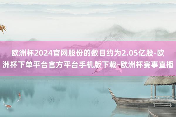 欧洲杯2024官网股份的数目约为2.05亿股-欧洲杯下单平台官方平台手机版下载-欧洲杯赛事直播