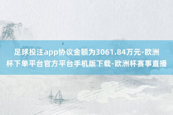 足球投注app协议金额为3061.84万元-欧洲杯下单平台官方平台手机版下载-欧洲杯赛事直播