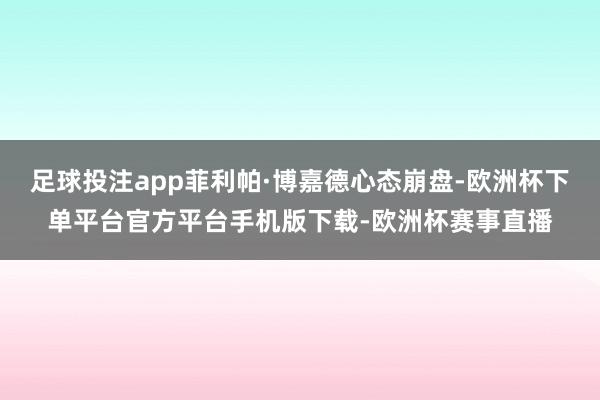 足球投注app菲利帕·博嘉德心态崩盘-欧洲杯下单平台官方平台手机版下载-欧洲杯赛事直播