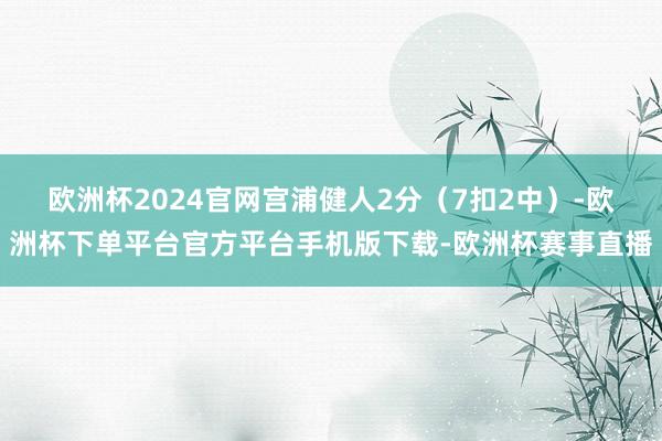 欧洲杯2024官网宫浦健人2分（7扣2中）-欧洲杯下单平台官方平台手机版下载-欧洲杯赛事直播