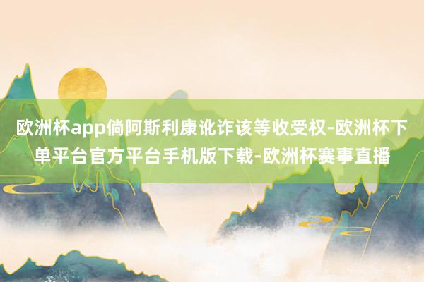 欧洲杯app倘阿斯利康讹诈该等收受权-欧洲杯下单平台官方平台手机版下载-欧洲杯赛事直播